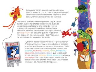 Incluso se rieron mucho cuando vieron a
Orejón jugando con la cuerda, pero se les quitó
la sonrisa cuando la cometa se perdió en el
cielo y Orejón desapareció de su vista.
—¿El País de las Cosas Perdidas? —preguntaron
Andrea y Ernesto muy sorprendidos. Al parecer
eran los únicos que no estaban enterados. Toda
la escuela sabía que a ese lugar se habían ido
iguanas, muñecas, coches, ranas, trenecitos,
acuarelas, barquitos de papel que se soltaban
en los charcos, libretas, libros, sombreros y hasta
mariposas con cuyo ligero volar multicolor se
desvanecían de pronto en la nada volviéndose
invisibles así nada más de repente.
‘‘No era la primera vez que pasaba, según se los
dijeron sus compañeros de la escuela cuando
les contaron la historia a la hora del recreo.
—Seguro Orejón está en el País de las Cosas
Perdidas. Ahí está también mi tortuga Carlota y
el hipopótamo de peluche que me regalaron
mis papás en mi cumpleaños —dijo Pepe, uno
de los niños más inquietos del salón.
107
ML_3º_Preescolar.indb 107
ML_3º_Preescolar.indb 107 07/06/24 15:55
07/06/24 15:55
 