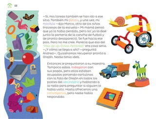 —Sí, mis tareas también se han ido a ese
sitio. También mi pelota, y una vez, mi
mochila —dijo Marco, otro de los niños
traviesos de la escuela—.Mi mamá pensó
que yo la había perdido, pero no: yo la dejé
junto la portería de la cancha de futbol y
de pronto desapareció. Se fue hacia ese
país. Pero no me cree. Parecía que eso del
“País de las Cosas Perdidas” era cosa seria.
—¿Y cómo se llega a ahí? —preguntó
Andrea—. Quisiéramos recuperar pronto a
Orejón. Nadie tenía idea.
Entonces le preguntaron a su maestra.
Tampoco sabía. Indagaron con
sus papás, pero ellos estaban
ocupados poniendo cartulinas
con la foto de Orejón en todos los
postes del vecindario y hablando a
la radio para preguntar si alguien lo
había visto. Hasta ofrecieron una
recompensa, pero nadie había
respondido.
108
ML_3º_Preescolar.indb 108
ML_3º_Preescolar.indb 108 07/06/24 15:55
07/06/24 15:55
 
