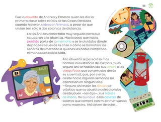 Fue la abuelita de Andrea y Ernesto quien les dio la
primera clave sobre el País de las Cosas Perdidas
cuando hicieron videoconferencia, a pesar de que
vivían tan sólo a dos colonias de distancia.
A la abuelita le pareció lo más
normal la existencia de ese país, pues
seguro ahí se habían ido sus lentes o las
viejas fotos que conservaba desde
su juventud, que, por cierto,
desde hacía algunas semanas no
aparecían en ningún lado.
—Seguro ahí están los discos de
plástico que su abuelito coleccionaba
desde joven —les dijo—, sus relojes
de mano, mi quinqué o los casetes de
boleros que compré con mi primer sueldo
como maestra. Ahí deben de estar…
ABUE
La tía Ana los conectaba muy seguido para que
saludaran a la abuelita. Hacía poco que había
perdido parte de la memoria y se le olvidaba dónde
dejaba las llaves de la casa o cómo se llamaban las
señoras del mercado a quienes les había comprado
el mandado toda la vida.
R
i
c
a
r
d
o
P
e
l
á
e
z
G
o
y
c
o
c
h
e
a
,
c
i
u
d
a
d
d
e
m
éxico
109
ML_3º_Preescolar.indb 109
ML_3º_Preescolar.indb 109 07/06/24 15:55
07/06/24 15:55
 