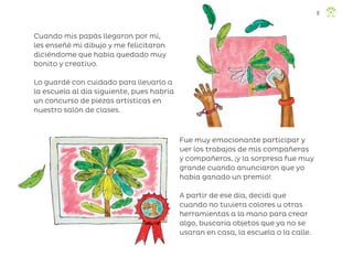 Cuando mis papás llegaron por mí,
les enseñé mi dibujo y me felicitaron
diciéndome que había quedado muy
bonito y creativo.
Lo guardé con cuidado para llevarlo a
la escuela al día siguiente, pues habría
un concurso de piezas artísticas en
nuestro salón de clases.
Fue muy emocionante participar y
ver los trabajos de mis compañeras
y compañeros, ¡y la sorpresa fue muy
grande cuando anunciaron que yo
había ganado un premio!
A partir de ese día, decidí que
cuando no tuviera colores u otras
herramientas a la mano para crear
algo, buscaría objetos que ya no se
usaran en casa, la escuela o la calle.
11
ML_3º_Preescolar.indb 11
ML_3º_Preescolar.indb 11 07/06/24 15:50
07/06/24 15:50
 
