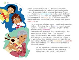 —¿Qué es un casete? —preguntó intrigado Ernesto.
Y mientras su abuelita le explicó también qué eran los
discos de plástico, Andrea aprovechó para confesarle
que estaban muy preocupados por el extravío de Orejón
y le mostraron el anuncio que sus papás habían pegado
por todas partes. Era obvio que su abuelita conocía a
Orejón, pero más valía mostrarle la imagen para que se
acordara bien.
—Un momento —dijo la anciana— y salió de la pantalla.
Andrea y Ernesto gritaron de alegría cuando vieron
regresar a su abuelita cargando a Orejón, viéndolo
mover la cola y ladrando.
¿Pero cómo era que su abuelita tenía a Orejón? ¿No
que estaba en el País de las Cosas Perdidas?
—Yo creo que viene de ahí —dijo la abuelita— porque
llegó solito a la puerta de mi casa, pero lo más raro
es que traía uno de los casetes que se me perdieron
hace tiempo. También estaba enredado a una cometa.
Como me acordé del tono de su ladrido, pensé que
venía con ustedes.
Por eso le pedí a su tía Ana que me conectara
rápido por esta pantalla para decírselos,
aunque luego se me olvidó para qué era.
Ricardo Peláez Goycochea, c
i
u
d
a
d
d
e
m
é
x
i
c
o
110
ML_3º_Preescolar.indb 110
ML_3º_Preescolar.indb 110 07/06/24 15:55
07/06/24 15:55
 