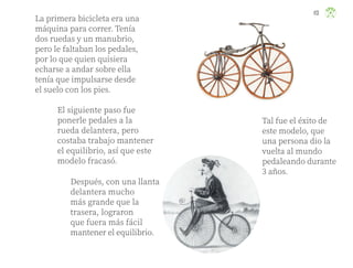 La primera bicicleta era una
máquina para correr. Tenía
dos ruedas y un manubrio,
pero le faltaban los pedales,
por lo que quien quisiera
echarse a andar sobre ella
tenía que impulsarse desde
el suelo con los pies.
El siguiente paso fue
ponerle pedales a la
rueda delantera, pero
costaba trabajo mantener
el equilibrio, así que este
modelo fracasó.
Después, con una llanta
delantera mucho
más grande que la
trasera, lograron
que fuera más fácil
mantener el equilibrio.
Tal fue el éxito de
este modelo, que
una persona dio la
vuelta al mundo
pedaleando durante
3 años.
113
ML_3º_Preescolar.indb 113
ML_3º_Preescolar.indb 113 07/06/24 15:55
07/06/24 15:55
 