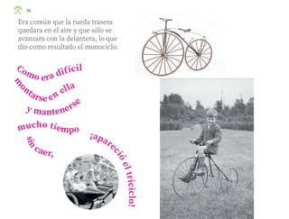 ¡apare
c
i
ó
e
l
t
r
i
c
i
c
l
o
!
mucho tiempo
Era común que la rueda trasera
quedara en el aire y que sólo se
avanzara con la delantera, lo que
dio como resultado el monociclo.
Como era difícil
m
o
ntarse en ella
y mantenerse
s
i
n
caer,
114
ML_3º_Preescolar.indb 114
ML_3º_Preescolar.indb 114 07/06/24 15:55
07/06/24 15:55
 