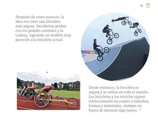 Después de estos avances, la
idea era crear una bicicleta
más segura. Decidieron probar
con los pedales centrales y la
cadena, logrando un modelo muy
parecido a la bicicleta actual.
Desde entonces, la bicicleta es
segura y se utiliza en todo el mundo.
Las bicicletas y los triciclos siguen
evolucionando en cuanto a tamaños,
formas y materiales, siempre en
busca de inventar algo nuevo.
115
ML_3º_Preescolar.indb 115
ML_3º_Preescolar.indb 115 07/06/24 15:55
07/06/24 15:55
 