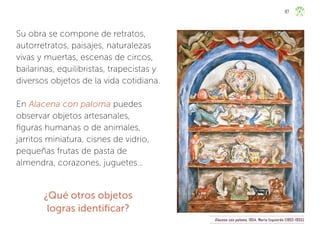 Su obra se compone de retratos,
autorretratos, paisajes, naturalezas
vivas y muertas, escenas de circos,
bailarinas, equilibristas, trapecistas y
diversos objetos de la vida cotidiana.
En Alacena con paloma puedes
observar objetos artesanales,
figuras humanas o de animales,
jarritos miniatura, cisnes de vidrio,
pequeñas frutas de pasta de
almendra, corazones, juguetes…
¿Qué otros objetos
logras identificar?
Alacena con paloma, 1954, María Izquierdo (1902-1955)
117
ML_3º_Preescolar.indb 117
ML_3º_Preescolar.indb 117 07/06/24 15:55
07/06/24 15:55
 