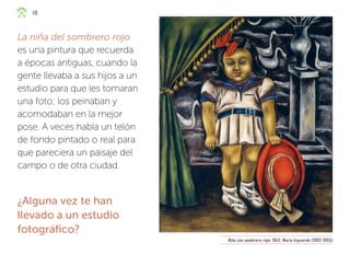 La niña del sombrero rojo
es una pintura que recuerda
a épocas antiguas, cuando la
gente llevaba a sus hijos a un
estudio para que les tomaran
una foto; los peinaban y
acomodaban en la mejor
pose. A veces había un telón
de fondo pintado o real para
que pareciera un paisaje del
campo o de otra ciudad.
¿Alguna vez te han
llevado a un estudio
fotográfico?
Niña con sombrero rojo, 1942, María Izquierdo (1902-1955)
118
ML_3º_Preescolar.indb 118
ML_3º_Preescolar.indb 118 07/06/24 15:55
07/06/24 15:55
 
