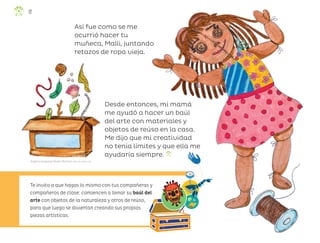 Te invito a que hagas lo mismo con tus compañeras y
compañeros de clase: comiencen a llenar su baúl del
arte con objetos de la naturaleza y otros de reúso,
para que luego se diviertan creando sus propias
piezas artísticas.
Así fue como se me
ocurrió hacer tu
muñeca, Malli, juntando
retazos de ropa vieja.
Desde entonces, mi mamá
me ayudó a hacer un baúl
del arte con materiales y
objetos de reúso en la casa.
Me dijo que mi creatividad
no tenía límites y que ella me
ayudaría siempre.
Angélica Guadalupe Mendía Martínez, baja california sur
12
ML_3º_Preescolar.indb 12
ML_3º_Preescolar.indb 12 07/06/24 15:50
07/06/24 15:50
 