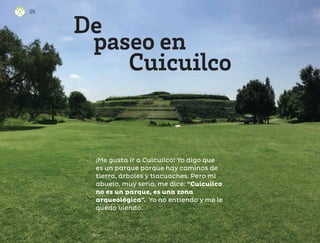 ¡Me gusta ir a Cuicuilco! Yo digo que
es un parque porque hay caminos de
tierra, árboles y tlacuaches. Pero mi
abuelo, muy serio, me dice: “Cuicuilco
no es un parque, es una zona
arqueológica”. Yo no entiendo y me le
quedo viendo.
De
paseo en
Cuicuilco
124
124
ML_3º_Preescolar.indb 124
ML_3º_Preescolar.indb 124 07/06/24 15:55
07/06/24 15:55
 