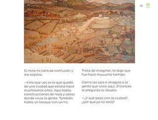 Él mira mi cara de confusión y
me explica:
—Esto que ves es lo que quedó
de una ciudad que existió hace
muchísimos años. Aquí había
construcciones de roca y casas
donde vivía la gente. También
había un bosque con un río.
Trata de imaginar, te digo que
fue hace muuucho tiempo.
Cierro los ojos e imagino a la
gente que vivió aquí. Entonces
le pregunto al abuelo:
—¿Y qué pasó con la ciudad?,
¿por qué ya no está?
125
ML_3º_Preescolar.indb 125
ML_3º_Preescolar.indb 125 07/06/24 15:55
07/06/24 15:55
 