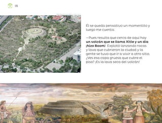 Él se queda pensativo un momentito y
luego me cuenta:
—Pues resulta que cerca de aquí hay
un volcán que se llama Xitle y un día
¡hizo Boom! Explotó lanzando rocas
y lava que cubrieron la ciudad y la
gente se tuvo que ir a vivir a otro sitio.
¿Ves esa capa gruesa que cubre el
piso? ¡Es la lava seca del volcán!
Dante Augusto Loeza Amaro, ciudad de méxico
126
ML_3º_Preescolar.indb 126
ML_3º_Preescolar.indb 126 07/06/24 15:56
07/06/24 15:56
 