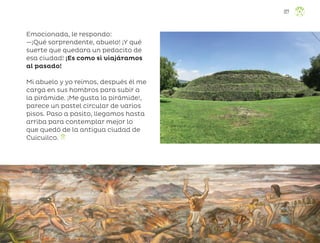 Emocionada, le respondo:
—¡Qué sorprendente, abuelo! ¡Y qué
suerte que quedara un pedacito de
esa ciudad! ¡Es como si viajáramos
al pasado!
Mi abuelo y yo reímos, después él me
carga en sus hombros para subir a
la pirámide. ¡Me gusta la pirámide!,
parece un pastel circular de varios
pisos. Paso a pasito, llegamos hasta
arriba para contemplar mejor lo
que quedó de la antigua ciudad de
Cuicuilco.
127
ML_3º_Preescolar.indb 127
ML_3º_Preescolar.indb 127 07/06/24 15:56
07/06/24 15:56
 