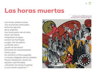 Las horas muertas, 1950, Esperanza de
Cervantes (activa a mediados del siglo xx)
Las horas muertas
Las horas, pobres horas,
van muriendo sofocadas
entre los apuros
de lo urgente.
Las horas para ver el cielo,
tocar las flores,
chapotear el agua,
contar las hormigas
y jugar con los gatos,
¿a dónde van?,
¿quién se las lleva?
Caminan en una procesión
triste y gris,
sin arcoíris y niños jugando
o monos colgados de los árboles.
Pasan rapidísimo, dicen los
adultos, sacrificadas.
¿Volverán las horas muertas
a vivir entre nosotros?
13
F2_3º_ML_Las horas muertas.indd 13
F2_3º_ML_Las horas muertas.indd 13 10/07/24 17:30
10/07/24 17:30
 