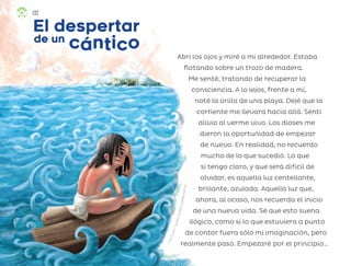 Abrí los ojos y miré a mi alrededor. Estaba
flotando sobre un trozo de madera.
Me senté, tratando de recuperar la
consciencia. A lo lejos, frente a mí,
noté la orilla de una playa. Dejé que la
corriente me llevara hacia allá. Sentí
alivio al verme vivo. Los dioses me
dieron la oportunidad de empezar
de nuevo. En realidad, no recuerdo
mucho de lo que sucedió. Lo que
sí tengo claro, y que será difícil de
olvidar, es aquella luz centellante,
brillante, azulada. Aquella luz que,
ahora, al ocaso, nos recuerda el inicio
de una nueva vida. Sé que esto suena
ilógico, como si lo que estuviera a punto
de contar fuera sólo mi imaginación, pero
realmente pasó. Empezaré por el principio…
El despertar
El despertar
c
cá
án
nt
ti
ic
co
o
de un
de un
R
i
c
a
r
d
o
R
o
d
o
l
f
o
F
i
g
u
e
r
o
a
C
i
s
n
e
r
o
s
,
c
i
u
d
a
d
d
e
m
é
x
i
c
o
132
ML_3º_Preescolar.indb 132
ML_3º_Preescolar.indb 132 07/06/24 15:56
07/06/24 15:56
 