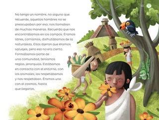 No tengo un nombre, no alguno que
recuerde, aquellos hombres no se
preocupaban por eso; nos llamaban
de muchas maneras. Recuerdo que nos
encontrábamos en los campos. Éramos
libres, corríamos, disfrutábamos de la
naturaleza. Ellos dijeron que éramos
salvajes, pero eso no era cierto.
Formábamos parte de
una comunidad, teníamos
reglas, jerarquías. Estábamos
en contacto con el entorno, con
los animales; los respetábamos
y nos respetaban. Éramos uno
con el cosmos, hasta
que llegaron.
133
ML_3º_Preescolar.indb 133
ML_3º_Preescolar.indb 133 07/06/24 15:56
07/06/24 15:56
 