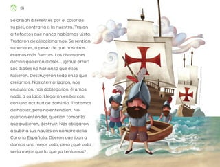 Se creían diferentes por el color de
su piel, contraria a la nuestra. Traían
artefactos que nunca habíamos visto.
Trataron de aleccionarnos. Se sentían
superiores, a pesar de que nosotros
éramos más fuertes. Los chamanes
decían que eran dioses... ¡grave error!
Los dioses no harían lo que ellos
hicieron. Destruyeron todo en lo que
creíamos. Nos atemorizaron, nos
enjaularon, nos doblegaron, éramos
nada a su lado. Llegaron en barcos,
con una actitud de dominio. Tratamos
de hablar, pero no entendían. No
querían entender, querían tomar lo
que pudieran, destruir. Nos obligaron
a subir a sus navíos en nombre de la
Corona Española. Dijeron que iban a
darnos una mejor vida, pero ¿qué vida
sería mejor que la que ya teníamos?
R
i
c
a
r
d
o
R
o
d
o
l
f
o
F
i
g
u
e
r
o
a
C
i
s
n
e
r
o
s
,
c
i
u
d
a
d
d
e
m
é
x
i
c
o
134
ML_3º_Preescolar.indb 134
ML_3º_Preescolar.indb 134 07/06/24 15:56
07/06/24 15:56
 