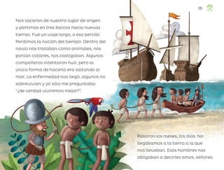 Nos sacaron de nuestro lugar de origen
y partimos en tres barcos hacia nuevas
tierras. Fue un viaje largo, o eso percibí.
Perdimos la noción del tiempo. Dentro del
navío nos trataban como animales, nos
ponían collares, nos castigaban. Algunos
compañeros intentaron huir, pero la
única forma de hacerlo era saltando al
mar. La enfermedad nos llegó, algunos no
sobrevivían y yo sólo me preguntaba:
“¿de verdad viviremos mejor?”.
Pasaron los meses, los días. No
llegábamos a la tierra a la que
nos llevaban. Esos hombres nos
obligaban a decirles amos, señores.
135
ML_3º_Preescolar.indb 135
ML_3º_Preescolar.indb 135 07/06/24 15:56
07/06/24 15:56
 
