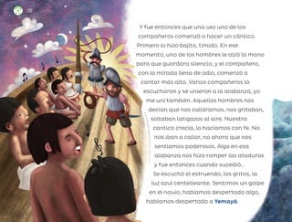 Y fue entonces que una vez uno de los
compañeros comenzó a hacer un cántico.
Primero lo hizo bajito, tímido. En ese
momento, uno de los hombres le alzó la mano
para que guardara silencio, y el compañero,
con la mirada llena de odio, comenzó a
cantar más alto. Varios compañeros lo
escucharon y se unieron a la alabanza, yo
me uní también. Aquellos hombres nos
decían que nos calláramos, nos gritaban,
soltaban latigazos al aire. Nuestro
cantico crecía, lo hacíamos con fe. No
nos iban a callar, no ahora que nos
sentíamos poderosos. Algo en esa
alabanza nos hizo romper las ataduras
y fue entonces cuando sucedió…
Se escuchó el estruendo, los gritos, la
luz azul centelleante. Sentimos un golpe
en el navío, habíamos despertado algo,
habíamos despertado a Yemayá.
R
i
c
a
r
d
o
R
o
d
o
l
f
o
F
i
g
u
e
r
o
a
C
i
s
n
e
r
o
s
,
ci
u
d
a
d
d
e
m
éx
i
co
136
ML_3º_Preescolar.indb 136
ML_3º_Preescolar.indb 136 07/06/24 15:56
07/06/24 15:56
 