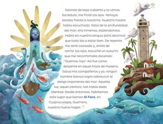 Salimos de bajo cubierta y la vimos.
Incrédulo, me froté los ojos. Yemayá
estaba frente a nosotros. Nuestra madre
había escuchado. Salió de la profundidad
del mar; era inmensa, esplendorosa.
Habló en nuestra lengua para decirnos
que todo iba a estar bien. De repente
me sentí cansado y, antes de
cerrar los ojos, escuché un susurro
que me reconfortaba diciendo:
“Duerme, hijo”. Así fue como
desperté en aquel trozo de madera.
Salvo mis compañeros y yo, ningún
hombre blanco logró sobrevivir al
oleaje imponente del mar. Aquella
luz, aquel cántico, nos había dado
libertad. Desde entonces, habitamos
este lugar que llaman El Faro, en
Cuajinicuilapa, Guerrero,
nuestro nuevo hogar.
137
ML_3º_Preescolar.indb 137
ML_3º_Preescolar.indb 137 07/06/24 15:56
07/06/24 15:56
 