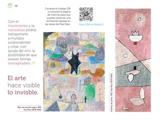 140
https://bit.ly/4azdeLU
Escanea el código QR
o consulta la página
de internet para que
puedas observar una
animación basada en
las obras de Paul Klee.
El arte
hace visible
lo invisble.
Con el
movimiento y la
naturaleza podrás
transportarte
a mundos
sorprendentes
y crear, con
ayuda del arte, la
posibilidad de que
existan formas
inimaginables.
Bajo una estrella negra, 1918,
Paul Klee (1879-1940)
Analítica
de
planta
,
1932,
Paul
Klee
(1879-1940)
ML_3º_Preescolar.indb 140
ML_3º_Preescolar.indb 140 07/06/24 15:56
07/06/24 15:56
 