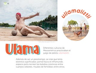 Diferentes culturas de
Mesoamérica practicaban el
juego de pelota ullamaliztli.
Además de ser un pasatiempo, se cree que tenía
distintos significados: portal hacia el inframundo,
espacio para recrear las batallas cósmicas entre
cuerpos celestes, rituales de fertilidad, entre otros.
ullamalizt
l
i
Francisco Manuel Palma Lagunas, ciudad de méxico
142
ML_3º_Preescolar.indb 142
ML_3º_Preescolar.indb 142 07/06/24 15:56
07/06/24 15:56
 