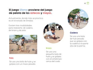 El juego Ulama proviene del juego
de pelota de los aztecas y mayas.
Brazo
Se usa una
pequeña bola de
hule y se golpea
con el antebrazo
cerca del codo.
Actualmente, donde más se practica
es en el estado de Sinaloa.
Existen tres modalidades
para realizarlo: de cadera,
de brazo y de palo.
Cadera
Se usa una bola
de hule pesada
que se golpea con
la cadera o la parte
alta de la pierna.
Palo
Se usa una bola de hule y se
golpea con un mazo pesado.
143
ML_3º_Preescolar.indb 143
ML_3º_Preescolar.indb 143 07/06/24 15:56
07/06/24 15:56
 