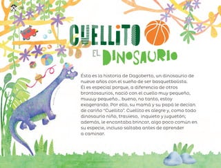 A
n
a
O
c
h
o
a
,
c
i
u
d
a
d
d
e
m
é
x
i
c
o
Ésta es la historia de Dagoberto, un dinosaurio de
nueve años con el sueño de ser basquetbolista.
Él es especial porque, a diferencia de otros
brontosaurios, nació con el cuello muy pequeño,
muuuy pequeño… bueno, no tanto, estoy
exagerando. Por ello, su mamá y su papá le decían
de cariño “Cuellito”. Cuellito es alegre y, como todo
dinosaurio niño, travieso, inquieto y juguetón;
además, le encantaba brincar, algo poco común en
su especie, incluso saltaba antes de aprender
a caminar.
146
ML_3º_Preescolar.indb 146
ML_3º_Preescolar.indb 146 07/06/24 15:56
07/06/24 15:56
 