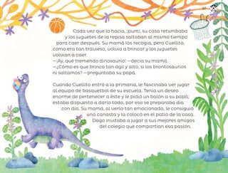 Cada vez que lo hacía, ¡pum!, su casa retumbaba
y los juguetes de la repisa saltaban al mismo tiempo
para caer después. Su mamá los recogía, pero Cuellito,
como era tan travieso, volvía a brincar y los juguetes
volvían a caer.
—¡Ay, qué tremendo dinosaurio! —decía su mamá.
—¿Cómo es que brinca tan ágil y alto, si los brontosaurios
ni saltamos? —preguntaba su papá.
Cuando Cuellito entró a la primaria, le fascinaba ver jugar
al equipo de basquetbol de su escuela. Tenía un deseo
enorme de pertenecer a éste y le pidió un balón a su papá;
estaba dispuesto a darlo todo, por eso se preparaba día
con día. Su mamá, al verlo tan emocionado, le consiguió
una canasta y la colocó en el patio de la casa.
Dago invitaba a jugar a sus mejores amigos
del colegio que compartían esa pasión.
147
ML_3º_Preescolar.indb 147
ML_3º_Preescolar.indb 147 07/06/24 15:56
07/06/24 15:56
 