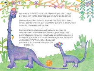 Ana Ocho
a
,
c
i
u
d
a
d
d
e
m
é
x
i
c
o
Durante el partido corría con la pelota por aquí, luego
por allá, con tanta destreza que ninguno podía con él.
Todos admiraban sus saltos increíbles. También jugaba
con su papá y le decía que intentara quitarle el balón, algo
que muy pocas veces lograba.
Cuando Cuellito jugaba en el patio de su casa, se
convertía en una verdadera estrella, pues cada vez
que metía una canasta, escuchaba bien clarito cómo lo
halagaba y le aplaudía su público imaginario. ¡Se sentía
un ganador! Por fin llegó el día de las
pruebas para ingresar al equipo de
la escuela.
148
ML_3º_Preescolar.indb 148
ML_3º_Preescolar.indb 148 07/06/24 15:56
07/06/24 15:56
 
