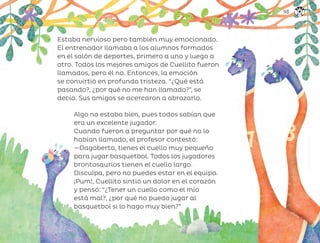 Estaba nervioso pero también muy emocionado.
El entrenador llamaba a los alumnos formados
en el salón de deportes, primero a uno y luego a
otro. Todos los mejores amigos de Cuellito fueron
llamados, pero él no. Entonces, la emoción
se convirtió en profunda tristeza. “¿Qué está
pasando?, ¿por qué no me han llamado?”, se
decía. Sus amigos se acercaron a abrazarlo.
Algo no estaba bien, pues todos sabían que
era un excelente jugador.
Cuando fueron a preguntar por qué no lo
habían llamado, el profesor contestó:
—Dagoberto, tienes el cuello muy pequeño
para jugar basquetbol. Todos los jugadores
brontosaurios tienen el cuello largo.
Disculpa, pero no puedes estar en el equipo.
¡Pum!, Cuellito sintió un dolor en el corazón
y pensó: “¿Tener un cuello como el mío
está mal?, ¿por qué no puedo jugar al
basquetbol si lo hago muy bien?”
149
ML_3º_Preescolar.indb 149
ML_3º_Preescolar.indb 149 07/06/24 15:56
07/06/24 15:56
 