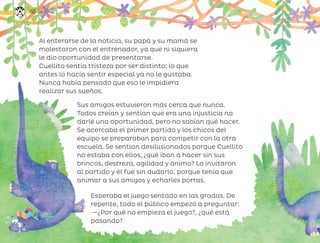 Al enterarse de la noticia, su papá y su mamá se
molestaron con el entrenador, ya que ni siquiera
le dio oportunidad de presentarse.
Cuellito sentía tristeza por ser distinto; lo que
antes lo hacía sentir especial ya no le gustaba.
Nunca había pensado que eso le impidiera
realizar sus sueños.
Sus amigos estuvieron más cerca que nunca.
Todos creían y sentían que era una injusticia no
darle una oportunidad, pero no sabían qué hacer.
Se acercaba el primer partido y los chicos del
equipo se preparaban para competir con la otra
escuela. Se sentían desilusionados porque Cuellito
no estaba con ellos, ¿qué iban a hacer sin sus
brincos, destreza, agilidad y ánimo? Lo invitaron
al partido y él fue sin dudarlo, porque tenía que
animar a sus amigos y echarles porras.
Esperaba el juego sentado en las gradas. De
repente, todo el público empezó a preguntar:
—¿Por qué no empieza el juego?, ¿qué está
pasando?
150
ML_3º_Preescolar.indb 150
ML_3º_Preescolar.indb 150 07/06/24 15:56
07/06/24 15:56
 