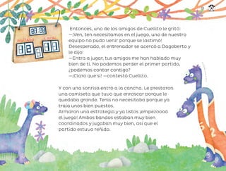 Entonces, uno de los amigos de Cuellito le gritó:
—¡Ven, ten necesitamos en el juego, uno de nuestro
equipo no pudo venir porque se lastimó!
Desesperado, el entrenador se acercó a Dagoberto y
le dijo:
—Entra a jugar, tus amigos me han hablado muy
bien de ti. No podemos perder el primer partido,
¿podemos contar contigo?
—¡Claro que sí! —contestó Cuellito.
Y con una sonrisa entró a la cancha. Le prestaron
una camiseta que tuvo que enroscar porque le
quedaba grande. Tenis no necesitaba porque ya
traía unos bien puestos.
Armaron una estrategia y ya listos ¡empezoooó
el juego! Ambos bandos estaban muy bien
coordinados y jugaban muy bien, así que el
partido estuvo reñido.
A
n
a
O
c
h
o
a
,
c
i
u
d
a
d
d
e
m
é
x
i
c
o
151
ML_3º_Preescolar.indb 151
ML_3º_Preescolar.indb 151 07/06/24 15:56
07/06/24 15:56
 