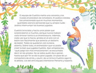 El equipo de Cuellito metía una canasta y los
rivales encestaban de inmediato. El público estaba
tan emocionado que en muchos momentos
guardaba silencio pensando que su propio ruido
podría interrumpir las buenas jugadas.
Cuellito brincaba y hacía unos pases que
sorprendieron a muchos, porque nunca habían
visto brincar tanto a un brontosaurio. Además,
cada vez que lo hacía, giraba en el aire con el
balón tan fácilmente que parecía un bailarín
de ballet. Todos se quedaron con la boca
abierta. Sobre todo, el entrenador que no podía
creer lo bien que jugaba Cuellito. Iban empatando,
“¡qué juego tan más emocionante!”, se escuchaba
decir en las gradas. No se sabía quién iba a ganar,
hasta que por fin se dio la gran jugada. Un pase de un
compañero de atrás, y ¡pum!, de un brinco Cuellito agarró
la pelota. Los del otro equipo intentaron frenarlo y taparlo.
152
ML_3º_Preescolar.indb 152
ML_3º_Preescolar.indb 152 07/06/24 15:56
07/06/24 15:56
 