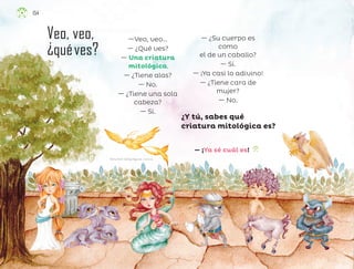 Perla Arelí Zúñiga Aguilar, zacatecas
Veo, veo,
¿quéves?
—Veo, veo…
— ¿Qué ves?
— Una criatura
mitológica.
— ¿Tiene alas?
— No.
— ¿Tiene una sola
cabeza?
— Sí.
— ¿Su cuerpo es
como
el de un caballo?
— Sí.
— ¡Ya casi lo adivino!
— ¿Tiene cara de
mujer?
— No.
— ¡Ya sé cuál es!
¿Y tú, sabes qué
criatura mitológica es?
154
F2_ML_3º_Veo, veo..indd 154
F2_ML_3º_Veo, veo..indd 154 10/07/24 17:31
10/07/24 17:31
 