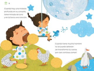 Alma Rosa Pacheco Marcos, ciudad de méxico
Cuando tiene mucha hambre
no se puede detener:
¡se transforma su carita
por cien tortillas comer!
Cuando hay una tristeza
profunda en su corazón,
tiene mirada de luna
y en la boca una canción.
16
ML_3º_Preescolar.indb 16
ML_3º_Preescolar.indb 16 07/06/24 15:50
07/06/24 15:50
 
