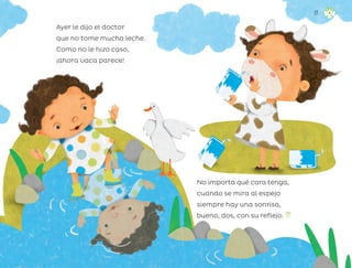 Ayer le dijo el doctor
que no tome mucha leche.
Como no le hizo caso,
¡ahora vaca parece!
No importa qué cara tenga,
cuando se mira al espejo
siempre hay una sonrisa,
bueno, dos, con su reflejo.
17
ML_3º_Preescolar.indb 17
ML_3º_Preescolar.indb 17 07/06/24 15:50
07/06/24 15:50
 