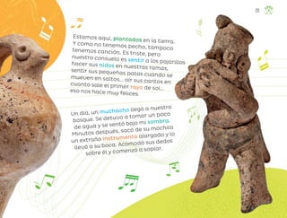 Estamos aquí, plantados en la tierra.
Y como no tenemos pecho, tampoco
tenemos canción. Es triste, pero
nuestro consuelo es sentir a los pajarillos
hacer sus nidos en nuestras ramas,
sentir sus pequeñas patas cuando se
mueven en saltos... oír sus cantos en
cuanto sale el primer rayo de sol...
eso nos hace muy felices.
Un día, un muchacho llegó a nuestro
bosque. Se detuvo a tomar un poco
de agua y se sentó bajo mi sombra.
Minutos después, sacó de su mochila
un extraño instrumento alargado y lo
llevó a su boca. Acomodó sus dedos
sobre él y comenzó a soplar.
23
ML_3º_Preescolar.indb 23
ML_3º_Preescolar.indb 23 07/06/24 15:51
07/06/24 15:51
 