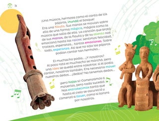 ¡Una música, hermosa como el canto de los
pájaros, inundó el bosque!
Era una flauta. Sus manos se movían sobre
ella de una forma mágica, mágica como la
música que salía de ella. La canción que brotó
de sus manos, de la flauta y de su aliento nos
emocionó hasta las raíces: sentimos felicidad,
tristeza, esperanza… tantas emociones. Sobre
todo, esperanza. Así que no sólo los pájaros
podían cantar tan hermoso...
El muchacho podía... ¿Y nosotros?
Al poco rato el muchacho se marchó, pero
una idea se quedó entre nosotros: si él podía
cantar, nosotros también. Era necesario mover
nuestros dedos... ¿dedos? No tenemos dedos...
¡pero hojas sí! Comenzamos a
moverlas, pero nada sucedió.
Nos entristecimos tanto que
hasta el cielo se oscureció y
comenzó a llover, como si llorara
por nosotros.
24
ML_3º_Preescolar.indb 24
ML_3º_Preescolar.indb 24 07/06/24 15:51
07/06/24 15:51
 
