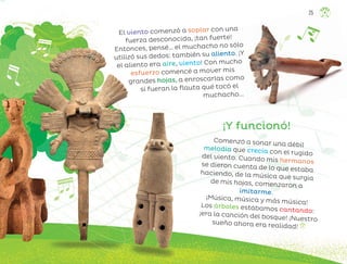 ¡Y funcionó!
El viento comenzó a soplar con una
fuerza desconocida, ¡tan fuerte!
Entonces, pensé… el muchacho no sólo
utilizó sus dedos: también su aliento. ¡Y
el aliento era aire, viento! Con mucho
esfuerzo comencé a mover mis
grandes hojas, a enroscarlas como
si fueran la flauta qué tocó el
muchacho...
Comenzó a sonar una débil
melodía que crecía con el rugido
del viento. Cuando mis hermanos
se dieron cuenta de lo que estaba
haciendo, de la música que surgía
de mis hojas, comenzaron a
imitarme.
¡Música, música y más música!
Los árboles estábamos cantando:
¡era la canción del bosque! ¡Nuestro
sueño ahora era realidad!
25
ML_3º_Preescolar.indb 25
ML_3º_Preescolar.indb 25 07/06/24 15:51
07/06/24 15:51
 