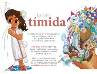 Laura Ángeles Fernández, Ciudad de México
Se aleja hacia un rincón cada vez
que los niños se reúnen en
feliz griterío alrededor
de las flores y los árboles.
La niña
tímida
Ella huye temblando toda;
corre y la timidez roba su voz.
Rápido se resguarda en una
burbuja azul, uff.
Ellos no lo saben todavía:
en su silencio y en el sudor
de las manos, la niña oculta
un cofre con tesoros de luz.
28
ML_3º_Preescolar.indb 28
ML_3º_Preescolar.indb 28 07/06/24 15:51
07/06/24 15:51
 