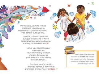 Laura Ángeles Fernández, ciu
d
a
d
d
e
m
é
x
i
c
o
Toma colores, objetos y lo que
necesites del baúl del arte para dar
vida a los animales y las plantas que
salieron del cofre de la niña tímida y
¡atrévete a jugar con ella!
Pero un día, un niño rompe
el silencio y con cautela
le pregunta: “¿jugamos juntos?”.
Y se abre la burbuja azul.
La niña quisiera ocultarse,
aunque esta vez no lo hace;
respira hondo, aprieta el cofre,
sonríe y dice un enorme ¡SÍ!
La luz sale disparada por
todas partes:
lleva animales y plantas.
Juegos de palabras
y adivinanzas, canciones y
otras andanzas…
Empieza, la niña tímida,
poquito a poco, a conocer el
grandioso arte de hacer amigos.
29
ML_3º_Preescolar.indb 29
ML_3º_Preescolar.indb 29 07/06/24 15:51
07/06/24 15:51
 