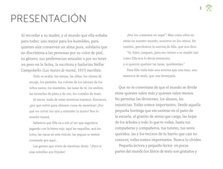 3
PRESENTACIÓN
Al recordar a su madre, y el mundo que ella soñaba
para todxs: uno mejor para los humildes, para
quienes aún conservan un alma pura, solidaria que
no discrimina a las personas por su color de piel,
su género, sus preferencias sexuales o por no tener
un peso en la bolsa, la escritora y bailarina Nellie
Campobello (Las manos de mamá, 1937) escribía:
Todo se acaba: las mesas, las sillas, los olanes de
encaje, los pasteles, los colores de los talones de los
niños sanos, los manteles, las tazas de té, los anillos,
las monedas de plata y de oro, los costales de maíz.
Al nacer, nada de estas mentiras traemos. Entonces,
¿por qué sufrir para obtener cosas de mentiras? ¿Por
qué no cerrar los ojos y extender la mano? Nos lo
enseñó mamá.
Sabemos que Ella va a reír al ver que seguimos
jugando con la tierra roja: aquí las vaquillas, acá los
toros; las vacas en este rincón; las yeguas se meten
corriendo por aquí…
Las gentes que viven de mentiras dirán: “¡Pero si
esas semillas son frijoles!
¡Nos los comemos en sopa!”. Mas como ellos no
están en nuestro mundo, nosotros no los oímos. En
cambio, percibimos la sonrisa de Ella, que nos dice:
“Sí, hijos; jueguen, para eso tienen a su madre (así
como Ella nos lo decía entonces),
y si quieren quebrar las tazas, quiébrenlas.”
Para Ella valía más una sonrisa que una taza; una
mazorca de maíz, que una lentejuela.
Que no te convenzan de que el mundo se divide
entre quienes valen más y quienes valen menos.
No permitas las divisiones, los abusos, las
injusticias. Todxs somos importantes. Desde aquella
pequeña hormiga que encuentras en el patio de
la escuela, el granito de arena que carga, las hojas
de los árboles y todo lo que te rodea, hasta tus
compañeras y compañeros, tus tutores, tus seres
queridos, las y los vecinos de tu barrio que casi no
conoces; todxs somos importantes. Nunca lo olvides.
Pequeña lectora y pequeño lector: en pocas
partes del mundo los libros de texto son gratuitos y
ML_3º_Preescolar.indb 3
ML_3º_Preescolar.indb 3 07/06/24 15:50
07/06/24 15:50
 