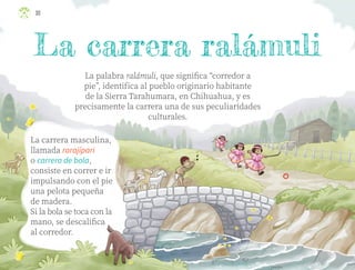 30
La palabra ralámuli, que significa “corredor a
pie”, identifica al pueblo originario habitante
de la Sierra Tarahumara, en Chihuahua, y es
precisamente la carrera una de sus peculiaridades
culturales.
La carrera masculina,
llamada rarajípari
o carrera de bola,
consiste en correr e ir
impulsando con el pie
una pelota pequeña
de madera.
Si la bola se toca con la
mano, se descalifica
al corredor.
ML_3º_Preescolar.indb 30
ML_3º_Preescolar.indb 30 07/06/24 15:51
07/06/24 15:51
 