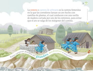 Juan
Carlos
Alcáraz
Beltrán,
sonora
31
Estas carreras pueden ser grandes, medianas o pequeñas.
La rowera o carrera de ariwueta es la carrera femenina
en la que las corredoras lanzan un aro hecho con
ramillas de plantas, el cual conducen con una varilla
de madera curvada por uno de los extremos, para evitar
que el aro se salga de los márgenes del camino.
ML_3º_Preescolar.indb 31
ML_3º_Preescolar.indb 31 07/06/24 15:51
07/06/24 15:51
 