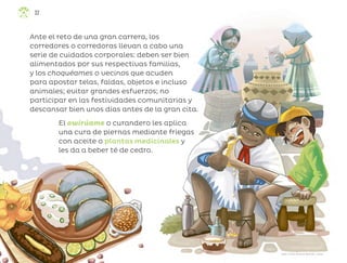 32
Ante el reto de una gran carrera, los
corredores o corredoras llevan a cabo una
serie de cuidados corporales: deben ser bien
alimentados por sus respectivas familias,
y los choquéames o vecinos que acuden
para apostar telas, faldas, objetos e incluso
animales; evitar grandes esfuerzos; no
participar en las festividades comunitarias y
descansar bien unos días antes de la gran cita.
El owirúame o curandero les aplica
una cura de piernas mediante friegas
con aceite o plantas medicinales y
les da a beber té de cedro.
Juan Carlos Alcáraz Beltrán, sonora
ML_3º_Preescolar.indb 32
ML_3º_Preescolar.indb 32 07/06/24 15:51
07/06/24 15:51
 