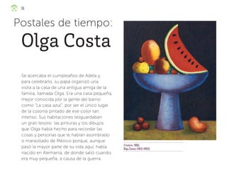 Frutero, 1985,
Olga Costa (1913-1993)
Se acercaba el cumpleaños de Adela y,
para celebrarlo, su papá organizó una
visita a la casa de una antigua amiga de la
familia, llamada Olga. Era una casa pequeña,
mejor conocida por la gente del barrio
como “La casa azul”, por ser el único lugar
de la colonia pintado de ese color tan
intenso. Sus habitaciones resguardaban
un gran tesoro: las pinturas y los dibujos
que Olga había hecho para recordar las
cosas y personas que le habían asombrado
o maravillado de México porque, aunque
pasó la mayor parte de su vida aquí, había
nacido en Alemania, de donde salió cuando
era muy pequeña, a causa de la guerra.
Postales de tiempo:
Olga Costa
36
ML_3º_Preescolar.indb 36
ML_3º_Preescolar.indb 36 07/06/24 15:52
07/06/24 15:52
 