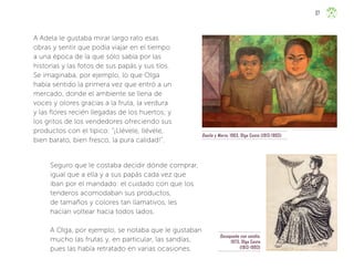 Oaxaqueña con sandía,
1973, Olga Costa
(1913-1993)
Danilo y María, 1963, Olga Costa (1913-1993)
A Adela le gustaba mirar largo rato esas
obras y sentir que podía viajar en el tiempo
a una época de la que sólo sabía por las
historias y las fotos de sus papás y sus tíos.
Se imaginaba, por ejemplo, lo que Olga
había sentido la primera vez que entró a un
mercado, donde el ambiente se llena de
voces y olores gracias a la fruta, la verdura
y las flores recién llegadas de los huertos; y
los gritos de los vendedores ofreciendo sus
productos con el típico: “¡Llévele, llévele,
bien barato, bien fresco, la pura calidad!”.
Seguro que le costaba decidir dónde comprar,
igual que a ella y a sus papás cada vez que
iban por el mandado: el cuidado con que los
tenderos acomodaban sus productos,
de tamaños y colores tan llamativos, les
hacían voltear hacia todos lados.
A Olga, por ejemplo, se notaba que le gustaban
mucho las frutas y, en particular, las sandías,
pues las había retratado en varias ocasiones.
37
ML_3º_Preescolar.indb 37
ML_3º_Preescolar.indb 37 07/06/24 15:52
07/06/24 15:52
 