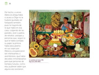 La vendedora de frutas, 1951,
Olga Costa (1913-1993)
De hecho, a veces
Adela se preguntaba
si acaso a Olga no le
hubiera gustado ser
fotógrafa también,
pues la mayoría de
lo que había en esa
casa, colgando de las
paredes, eran cuadros
de retratos: paisajes y
personas que, según lo
que le había contado
su papá, la pintora
había descubierto
en sus viajes por
México y le parecieron
tan interesantes o
asombrosos, que había
decidido inmortalizarlos
para que personas de
tiempos futuros, como
ella, pudieran saber que
alguna vez existieron.
38
ML_3º_Preescolar.indb 38
ML_3º_Preescolar.indb 38 07/06/24 15:52
07/06/24 15:52
 