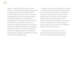 4
llegan a las manos de todas las niñas y los niños.
En México, se ha luchado porque todxs tengan acceso
a la cultura. ¡Ahora te toca a ti recibir el fruto de
esa lucha! El libro de texto que tienes en tus manos
fue elaborado por docenas de maestras, maestros,
ilustradoras e ilustradores de todo el país. Sus
experiencias de vida y su profesionalismo se unieron
con el anhelo de que en México se ofrezca una
educación con equidad y excelencia, para que todxs
aprendan sin importar su origen, género, preferencia
sexual o condición social. Es decir, una educación
centrada en la dignidad humana, la solidaridad, el
amor a la patria, el respeto, el cuidado de la salud y la
preservación del medio ambiente.
Quienes se encargaron de delinear los contenidos
de este libro te desean la mejor de las experiencias
y que conserves en la memoria a tu comunidad
escolar; que recuerdes cómo marcaron tu vida.
Considera que lo importante no es memorizar
datos ni acaparar información para sentirte
especial; lo relevante es entender que no estamos
solos: nos rodean personas, plantas, animales...
todxs merecen que los reconozcas y te integres de
manera honesta y desinteresada.
Si tienes alguna duda o deseas enviarnos
un comentario, escribe un mensaje al correo
electrónico: librosdetexto@nube.sep.gob.mx
F2_ML_3º_preliminares.indd 4
F2_ML_3º_preliminares.indd 4 10/07/24 17:28
10/07/24 17:28
 