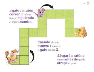 43
K
a
r
l
a
E
s
m
e
r
a
l
d
a
M
a
t
a
M
e
d
i
n
a
,
t
a
m
a
u
l
i
p
a
s
El gato y el ratón
corren al mismo
tiempo siguiendo
el mismo camino.
Cuando el ratón
avanza 1 cuadro,
el gato avanza 2.
¿Llegará el ratón al
queso antes de que lo
atrape el gato?
ML_3º_Preescolar.indb 43
ML_3º_Preescolar.indb 43 07/06/24 15:53
07/06/24 15:53
 