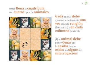 45
Omar llena la cuadrícula
con cuatro tipos de animales.
¿Qué animal debe
poner Omar en
la casilla donde
están los signos de
interrogación?
Cada animal debe
aparecer exactamente una
vez en cada renglón
(horizontal) y en cada
columna (vertical).
ML_3º_Preescolar.indb 45
ML_3º_Preescolar.indb 45 07/06/24 15:53
07/06/24 15:53
 